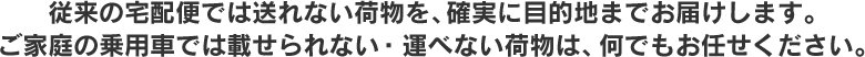 従来の宅配便では送れない荷物を、確実に目的地までお届けします。ご家庭の乗用車では載せられない・運べない荷物は、何でもお任せください。